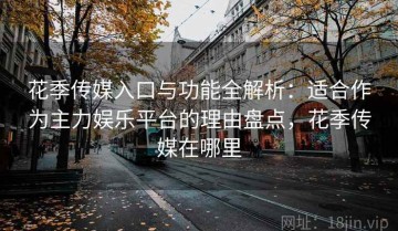 花季传媒入口与功能全解析：适合作为主力娱乐平台的理由盘点，花季传媒在哪里