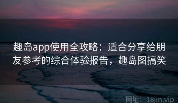 趣岛app使用全攻略：适合分享给朋友参考的综合体验报告，趣岛图搞笑