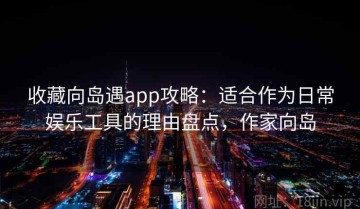收藏向岛遇app攻略：适合作为日常娱乐工具的理由盘点，作家向岛