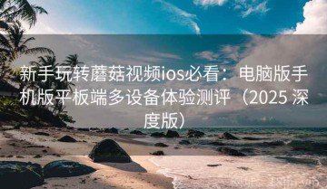 新手玩转蘑菇视频ios必看：电脑版手机版平板端多设备体验测评（2025 深度版）