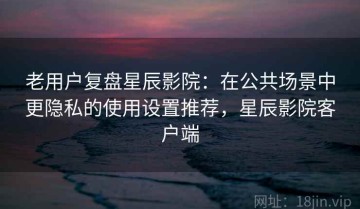 老用户复盘星辰影院：在公共场景中更隐私的使用设置推荐，星辰影院客户端