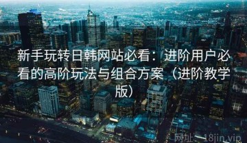 新手玩转日韩网站必看：进阶用户必看的高阶玩法与组合方案（进阶教学版）