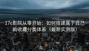 17c影院从零开始：如何搭建属于自己的收藏分类体系（最新实测版）
