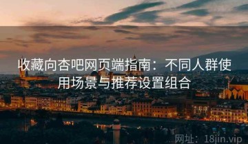 收藏向杏吧网页端指南：不同人群使用场景与推荐设置组合