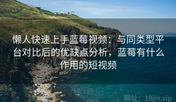 懒人快速上手蓝莓视频：与同类型平台对比后的优缺点分析，蓝莓有什么作用的短视频