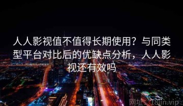 人人影视值不值得长期使用？与同类型平台对比后的优缺点分析，人人影视还有效吗