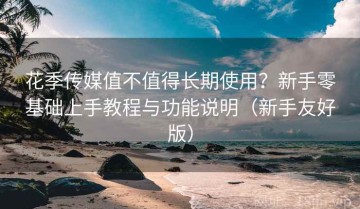 花季传媒值不值得长期使用？新手零基础上手教程与功能说明（新手友好版）