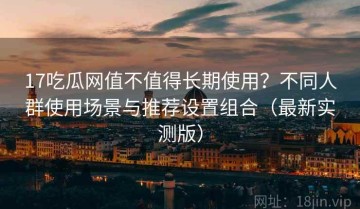 17吃瓜网值不值得长期使用？不同人群使用场景与推荐设置组合（最新实测版）