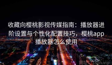 收藏向樱桃影视传媒指南：播放器进阶设置与个性化配置技巧，樱桃app播放器怎么使用