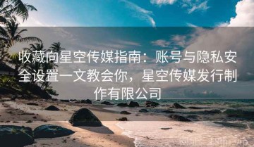 收藏向星空传媒指南：账号与隐私安全设置一文教会你，星空传媒发行制作有限公司