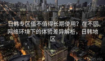 日韩专区值不值得长期使用？在不同网络环境下的体验差异解析，日韩地区