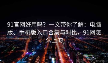91官网好用吗？一文带你了解：电脑版、手机版入口合集与对比，91网怎么上的