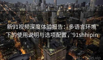 新91视频深度体验报告：多语言环境下的使用说明与选项配置，91shhipin