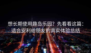 想长期使用趣岛乐园？先看看这篇：适合安利给朋友的真实体验总结