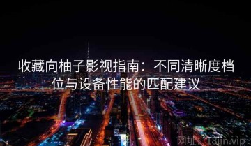 收藏向柚子影视指南：不同清晰度档位与设备性能的匹配建议