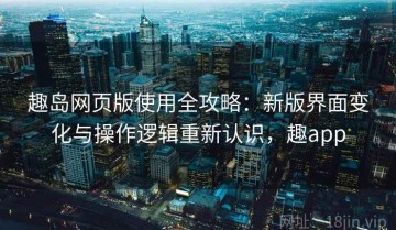 趣岛网页版使用全攻略：新版界面变化与操作逻辑重新认识，趣app