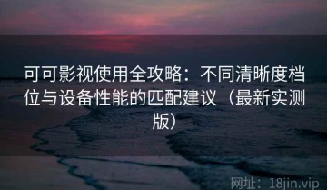 可可影视使用全攻略：不同清晰度档位与设备性能的匹配建议（最新实测版）