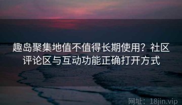趣岛聚集地值不值得长期使用？社区评论区与互动功能正确打开方式