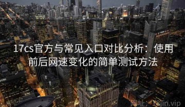 17cs官方与常见入口对比分析：使用前后网速变化的简单测试方法
