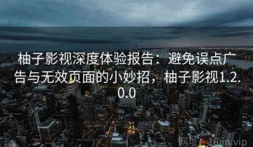柚子影视深度体验报告：避免误点广告与无效页面的小妙招，柚子影视1.2.0.0