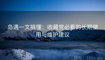 岛遇一文搞懂：收藏党必看的长期使用与维护建议
