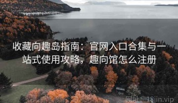 收藏向趣岛指南：官网入口合集与一站式使用攻略，趣向馆怎么注册