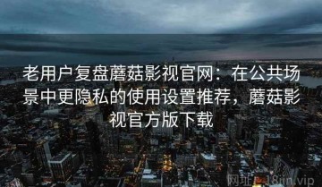 老用户复盘蘑菇影视官网：在公共场景中更隐私的使用设置推荐，蘑菇影视官方版下载