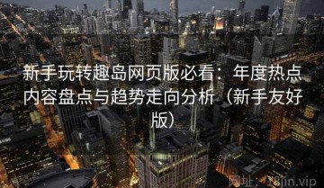 新手玩转趣岛网页版必看：年度热点内容盘点与趋势走向分析（新手友好版）