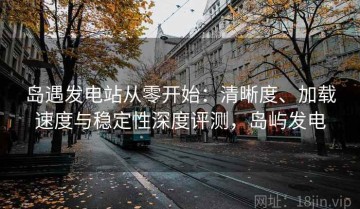 岛遇发电站从零开始：清晰度、加载速度与稳定性深度评测，岛屿发电