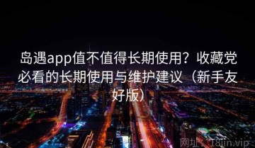 岛遇app值不值得长期使用？收藏党必看的长期使用与维护建议（新手友好版）