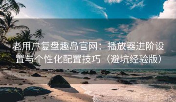 老用户复盘趣岛官网：播放器进阶设置与个性化配置技巧（避坑经验版）