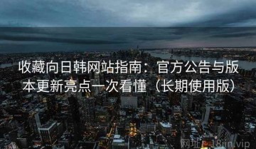收藏向日韩网站指南：官方公告与版本更新亮点一次看懂（长期使用版）