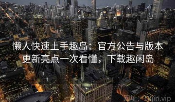 懒人快速上手趣岛：官方公告与版本更新亮点一次看懂，下载趣闲岛
