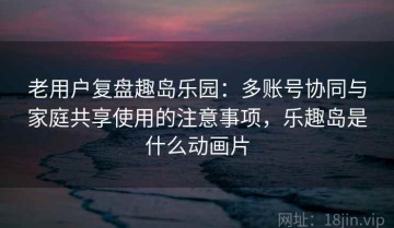 老用户复盘趣岛乐园：多账号协同与家庭共享使用的注意事项，乐趣岛是什么动画片