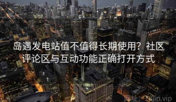 岛遇发电站值不值得长期使用？社区评论区与互动功能正确打开方式