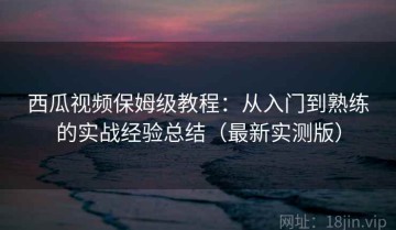西瓜视频保姆级教程：从入门到熟练的实战经验总结（最新实测版）