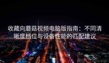 收藏向蘑菇视频电脑版指南：不同清晰度档位与设备性能的匹配建议