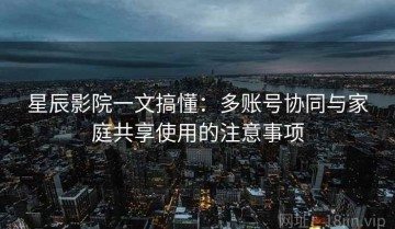 星辰影院一文搞懂：多账号协同与家庭共享使用的注意事项