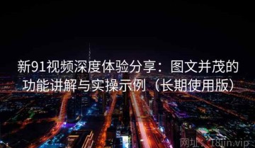新91视频深度体验分享：图文并茂的功能讲解与实操示例（长期使用版）