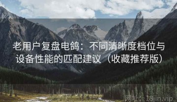 老用户复盘电鸽：不同清晰度档位与设备性能的匹配建议（收藏推荐版）