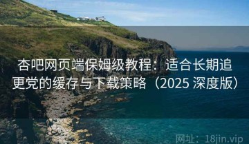 杏吧网页端保姆级教程：适合长期追更党的缓存与下载策略（2025 深度版）