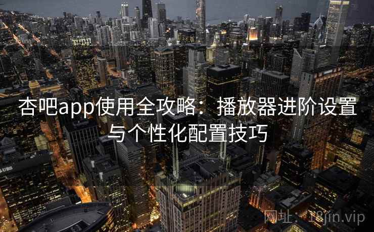 杏吧app使用全攻略：播放器进阶设置与个性化配置技巧
