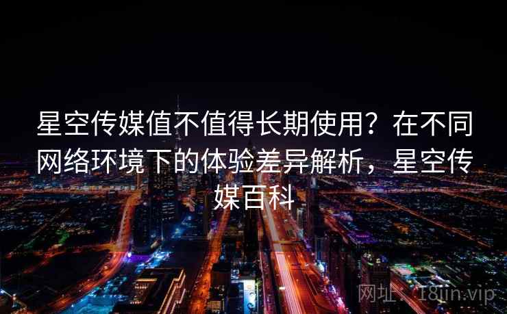 星空传媒值不值得长期使用?在不同网络环境下的体验差异解析,星空传媒百科 星空传媒值不值得长期使用?在不同网络环境下的体验差异解析,星空传媒百科