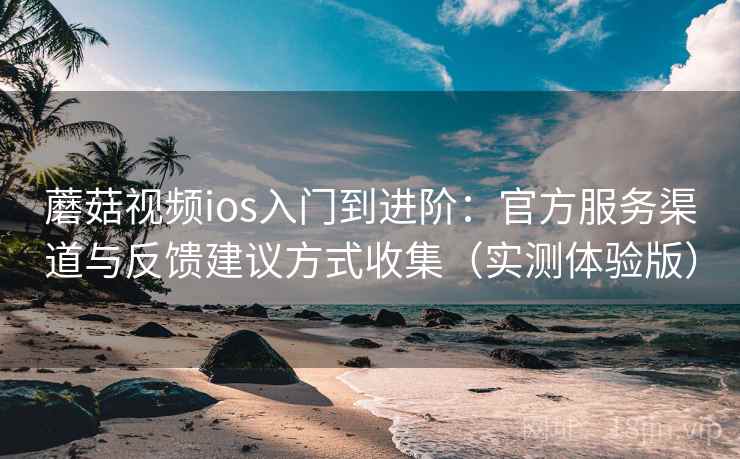 蘑菇视频ios入门到进阶：官方服务渠道与反馈建议方式收集（实测体验版）