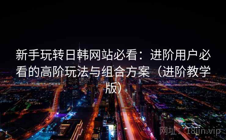 新手玩转日韩网站必看:进阶用户必看的高阶玩法与组合方案(进阶教学版) 新手玩转日韩网站必看:进阶用户必看的高阶玩法与组合方案(进阶教学版)