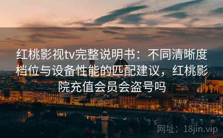 红桃影视tv完整说明书：不同清晰度档位与设备性能的匹配建议，红桃影院充值会员会盗号吗