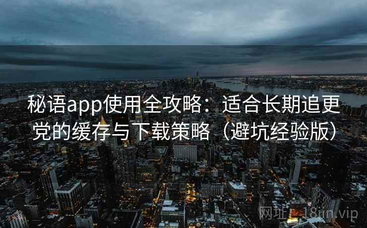 秘语app使用全攻略：适合长期追更党的缓存与下载策略（避坑经验版）