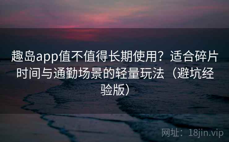 趣岛app值不值得长期使用？适合碎片时间与通勤场景的轻量玩法（避坑经验版）