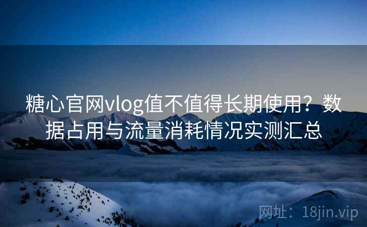 糖心官网vlog值不值得长期使用？数据占用与流量消耗情况实测汇总