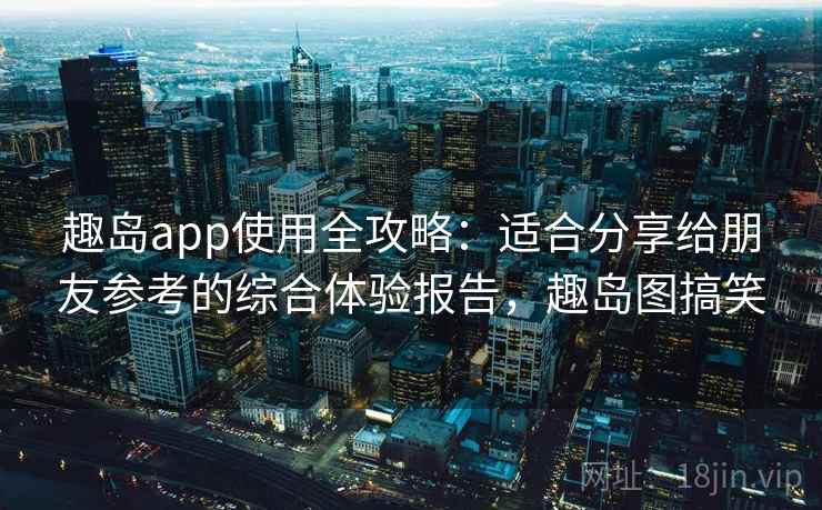 趣岛app使用全攻略：适合分享给朋友参考的综合体验报告，趣岛图搞笑